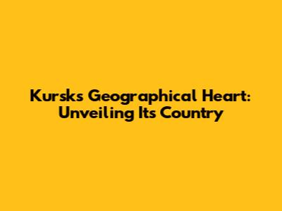 Kursk's Geographical Heart: Unveiling Its Country