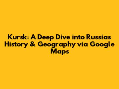 Kursk: A Deep Dive into Russia's History & Geography via Google Maps