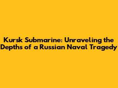 Kursk Submarine: Unraveling the Depths of a Russian Naval Tragedy