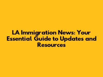 LA Immigration News: Your Essential Guide to Updates and Resources