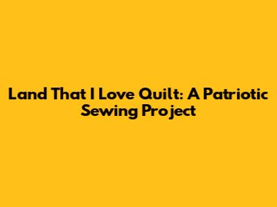 Land That I Love Quilt: A Patriotic Sewing Project