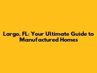 Largo, FL: Your Ultimate Guide to Manufactured Homes