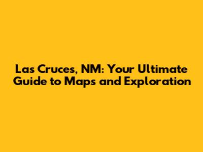 Las Cruces, NM: Your Ultimate Guide to Maps and Exploration