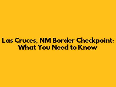 Las Cruces, NM Border Checkpoint: What You Need to Know