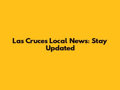 Las Cruces Local News: Stay Updated