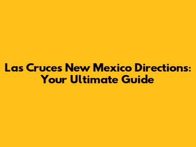 Las Cruces New Mexico Directions: Your Ultimate Guide