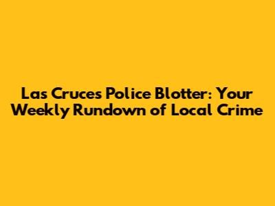 Las Cruces Police Blotter: Your Weekly Rundown of Local Crime