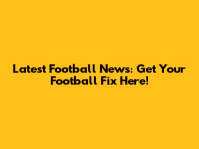 Latest Football News: Get Your Football Fix Here!