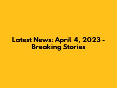 Latest News: April 4, 2023 - Breaking Stories
