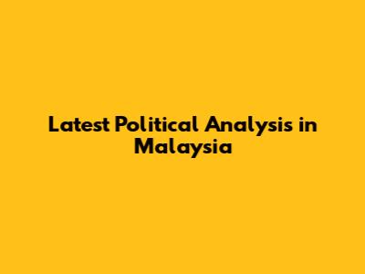 Latest Political Analysis in Malaysia