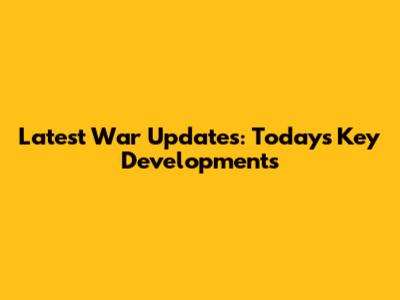 Latest War Updates: Today's Key Developments