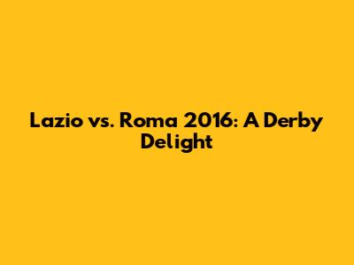 Lazio vs. Roma 2016: A Derby Delight