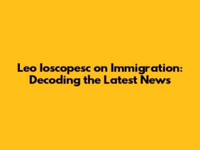 Leo Ioscopesc on Immigration: Decoding the Latest News
