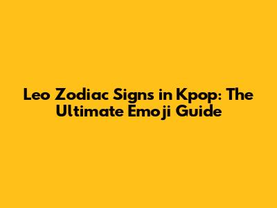 Leo Zodiac Signs in Kpop: The Ultimate Emoji Guide