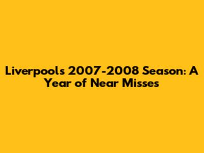 Liverpool's 2007-2008 Season: A Year of Near Misses