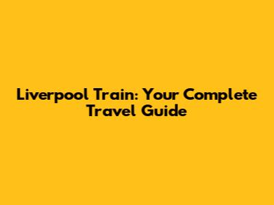 Liverpool Train: Your Complete Travel Guide