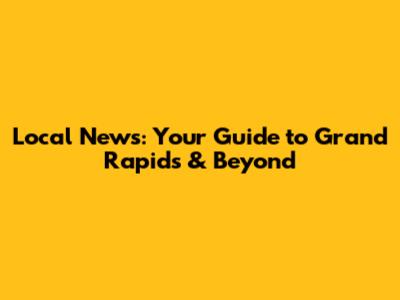 Local News: Your Guide to Grand Rapids & Beyond