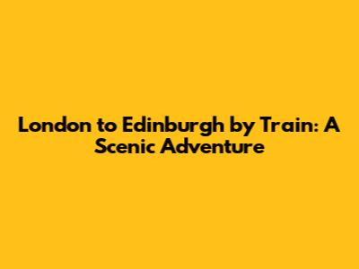 London to Edinburgh by Train: A Scenic Adventure