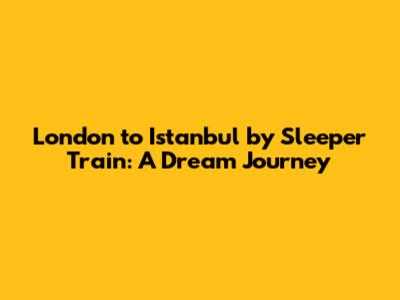 London to Istanbul by Sleeper Train: A Dream Journey