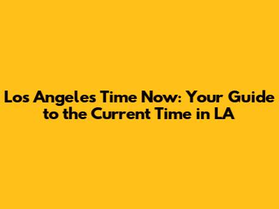 Los Angeles Time Now: Your Guide to the Current Time in LA