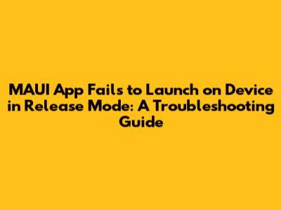 MAUI App Fails to Launch on Device in Release Mode: A Troubleshooting Guide