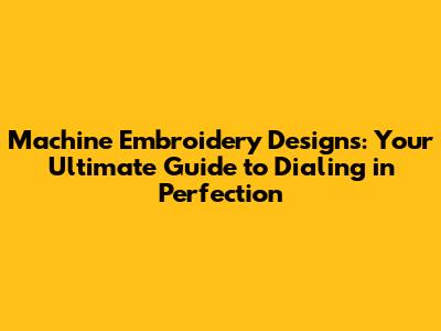 Machine Embroidery Designs: Your Ultimate Guide to Dialing in Perfection