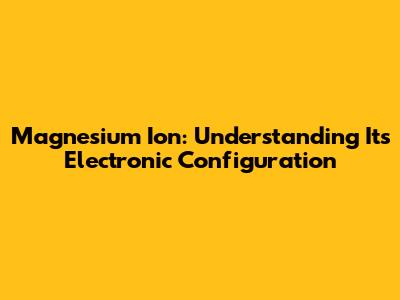 Magnesium Ion: Understanding Its Electronic Configuration