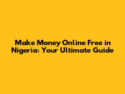 Make Money Online Free in Nigeria: Your Ultimate Guide
