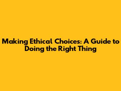 Making Ethical Choices: A Guide to Doing the Right Thing