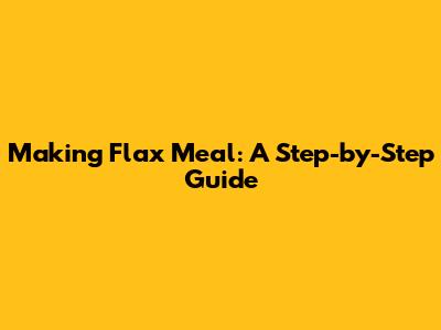 Making Flax Meal: A Step-by-Step Guide
