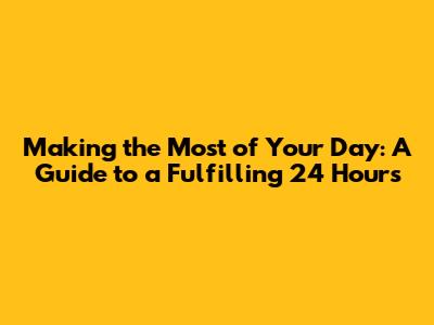 Making the Most of Your Day: A Guide to a Fulfilling 24 Hours
