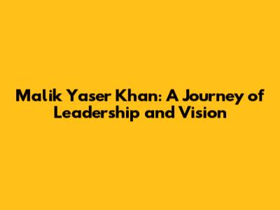 Malik Yaser Khan: A Journey of Leadership and Vision