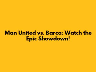 Man United vs. Barca: Watch the Epic Showdown!