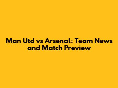 Man Utd vs Arsenal: Team News and Match Preview