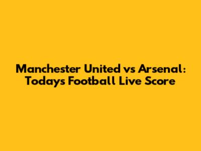 Manchester United vs Arsenal: Today's Football Live Score