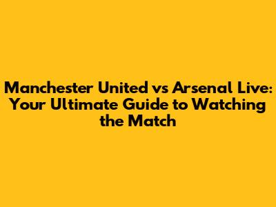 Manchester United vs Arsenal Live: Your Ultimate Guide to Watching the Match