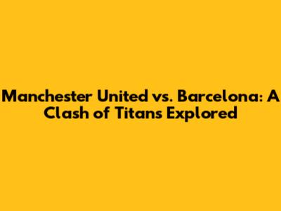 Manchester United vs. Barcelona: A Clash of Titans Explored