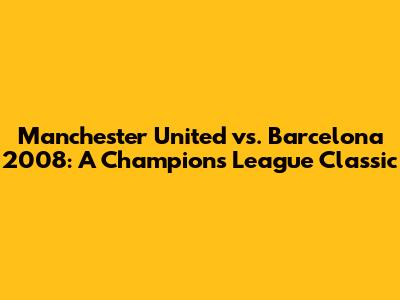 Manchester United vs. Barcelona 2008: A Champions League Classic
