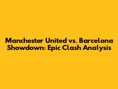 Manchester United vs. Barcelona Showdown: Epic Clash Analysis
