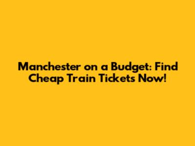 Manchester on a Budget: Find Cheap Train Tickets Now!