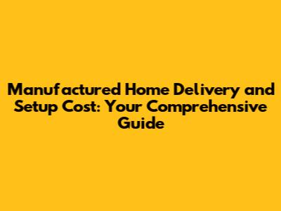 Manufactured Home Delivery and Setup Cost: Your Comprehensive Guide