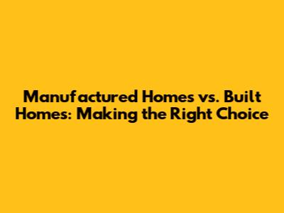 Manufactured Homes vs. Built Homes: Making the Right Choice