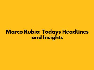 Marco Rubio: Today's Headlines and Insights
