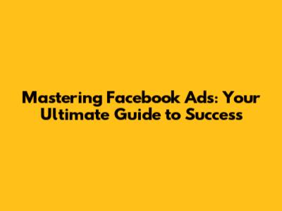 Mastering Facebook Ads: Your Ultimate Guide to Success