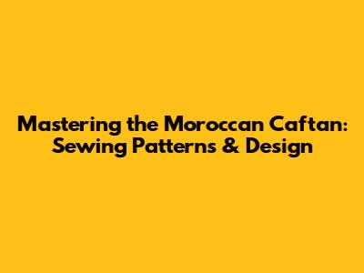 Mastering the Moroccan Caftan: Sewing Patterns & Design