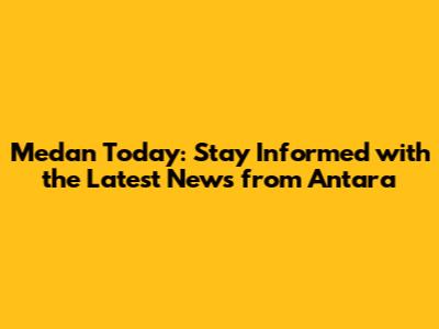 Medan Today: Stay Informed with the Latest News from Antara