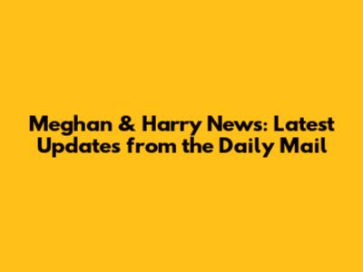 Meghan & Harry News: Latest Updates from the Daily Mail