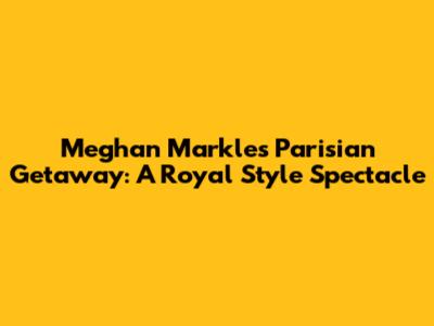 Meghan Markle's Parisian Getaway: A Royal Style Spectacle
