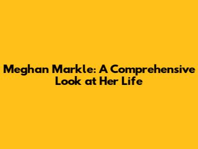 Meghan Markle: A Comprehensive Look at Her Life