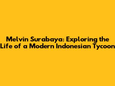Melvin Surabaya: Exploring the Life of a Modern Indonesian Tycoon